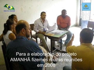 Para a elaboração do projeto AMANHÃ fizemos muitas reuniões em 2008 