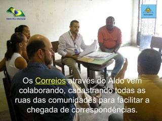 Os  Correios  através do Aldo vem colaborando, cadastrando todas as ruas das comunidades para facilitar a chegada de correspondências. 