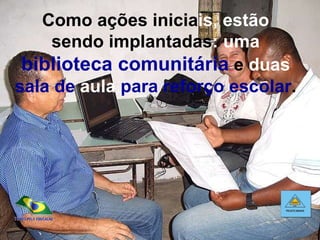 Como ações inicia is, estão  sendo implantadas :   uma   biblioteca comunitária  e  duas   sala de  aula  para reforço escolar . 