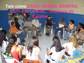 Tais como  CRAS, SEMED, SEINFRA, PETI, PSF, PM-AL,  Diretores de Escolas ... 