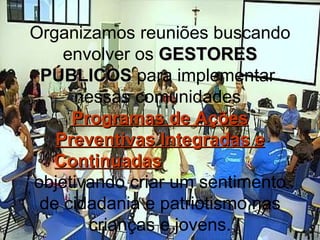 Organizamos reuniões buscando envolver os  GESTORES PÚBLICOS  para implementar  nessas comunidades  Programas de Ações Preventivas Integradas e Continuadas   objetivando criar um sentimento de cidadania e patriotismo nas crianças e jovens. 