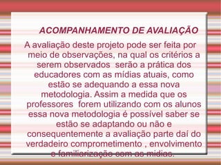 ACOMPANHAMENTO DE AVALIAÇÃO A avaliação deste projeto pode ser feita por meio de observações, na qual os critérios a serem observados  serão a prática dos educadores com as mídias atuais, como estão se adequando a essa nova metodologia. Assim a medida que os professores  forem utilizando com os alunos essa nova metodologia é possível saber se estão se adaptando ou não e consequentemente a avaliação parte daí do verdadeiro comprometimento , envolvimento e familiarização com as midias.  