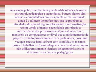 As escolas públicas enfrentam grandes dificuldades de ordem estrutural, pedagógica e tecnológica. Poucos alunos têm acesso a computadores em suas escolas e mais reduzido ainda é o número de professores que se propõem a  atividades de aprendizagem relacionado a informatização. Assim vendo a imensa necessidade em relação a inexperiência dos professores e alguns alunos com o manuseio de computadores é viável que a implementação de projetos voltado primeiramente para professores, pois uma vez que estes se familiarizem com as mídias os mesmos possam trabalhar de forma adequada com os alunos e assim não utilizarem somente técnicos de laboratórios e sim dinamizar suas praticas pedagógicas. 