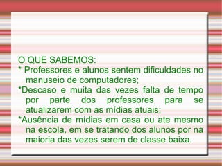 O QUE SABEMOS: * Professores e alunos sentem dificuldades no manuseio de computadores; *Descaso e muita das vezes falta de tempo por parte dos professores para se atualizarem com as mídias atuais; *Ausência de mídias em casa ou ate mesmo na escola, em se tratando dos alunos por na maioria das vezes serem de classe baixa. 