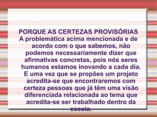 PORQUE AS CERTEZAS PROVISÓRIAS A problemática acima mencionada e de acordo com o que sabemos, não podemos necessariamente dizer que afirmativas concretas, pois nós seres humanos estamos inovando a cada dia. E uma vez que se propões um projeto acredita-se que encontraremos com certeza pessoas que já têm uma visão diferenciada relacionada ao tema que acredita-se ser trabalhado dentro da escola. 