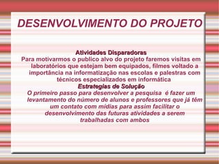 DESENVOLVIMENTO DO PROJETO Atividades Disparadoras Para motivarmos o publico alvo do projeto faremos visitas em laboratórios que estejam bem equipados, filmes voltado a importância na informatização nas escolas e palestras com técnicos especializados em informática   Estrategias de Solução O primeiro passo para desenvolver a pesquisa  é fazer um levantamento do número de alunos e professores que já têm um contato com mídias para assim facilitar o desenvolvimento das futuras atividades a serem trabalhadas com ambos 