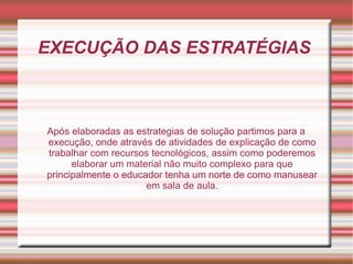 EXECUÇÃO DAS ESTRATÉGIAS  Após elaboradas as estrategias de solução partimos para a execução, onde através de atividades de explicação de como trabalhar com recursos tecnológicos, assim como poderemos elaborar um material não muito complexo para que principalmente o educador tenha um norte de como manusear em sala de aula. 