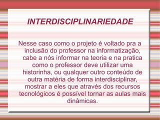 INTERDISCIPLINARIEDADE Nesse caso como o projeto é voltado pra a inclusão do professor na informatização, cabe a nós informar na teoria e na pratica como o professor deve utilizar uma historinha, ou qualquer outro conteúdo de outra matéria de forma interdisciplinar, mostrar a eles que através dos recursos tecnológicos é possível tornar as aulas mais dinâmicas. 