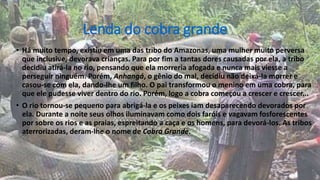 Lenda do cobra grande
• Há muito tempo, existiu em uma das tribo do Amazonas, uma mulher muito perversa
que inclusive, devorava crianças. Para por fim a tantas dores causadas por ela, a tribo
decidiu atirá-la no rio, pensando que ela morreria afogada e nunca mais viesse a
perseguir ninguém. Porém, Anhangá, o gênio do mal, decidiu não deixá-la morrer e
casou-se com ela, dando-lhe um filho. O pai transformou o menino em uma cobra, para
que ele pudesse viver dentro do rio. Porém, logo a cobra começou a crescer e crescer...
• O rio tornou-se pequeno para abrigá-la e os peixes iam desaparecendo devorados por
ela. Durante a noite seus olhos iluminavam como dois faróis e vagavam fosforescentes
por sobre os rios e as praias, espreitando a caça e os homens, para devorá-los. As tribos
aterrorizadas, deram-lhe o nome de Cobra Grande.
 