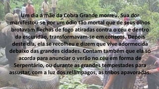 Um dia a mãe da Cobra Grande morreu. Sua dor
manifestou-se por um ódio tão mortal que de seus olhos
brotavam flechas de fogo atiradas contra o céu e dentro
da escuridão, transformavam-se em coriscos. Depois
deste dia, ela se recolheu e dizem que vive adormecida
debaixo das grandes cidades. Contam também que ela só
acorda para anunciar o verão no céu em forma de
Serpentário, ou durante as grandes tempestades para
assustar, com a luz dos relâmpagos, as tribos apavoradas.
 