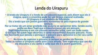 Lenda do Uirapuru
• A lenda do Uirapuru é a lenda de um pássaro especial, pois dizem que ele é
mágico, quem o encontra pode ter um desejo especial realizado.
O Uirapuru é um símbolo de felicidade.
Diz a lenda que um jovem guerreiro apaixonou-se pela esposa do grande
cacique.
Por se tratar de um amor proibido não poderia se aproximar dela. Sendo assim,
pediu ao deus Tupã que o transformasse em um pássaro.
Tupã transformou-o em um pássaro vermelho telha, com um lindo canto.
O cacique foi quem logo observou o canto maravilhoso daquele pássaro. Ficou
tão fascinado que passou a perseguir o pássaro para aprisioná-lo e ter seu canto
só para ele.
Na ânsia de capturar o pássaro, o cacique se perdeu na floresta.
Todas as noites o Uirapuru canta para a sua amada. Tem esperança que um dia
ela descubra o seu canto e saiba que ele é o jovem guerreiro.
 