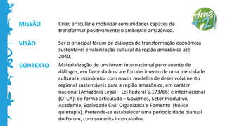 MISSÃO
VISÃO
CONTEXTO
Criar, articular e mobilizar comunidades capazes de
transformar positivamente o ambiente amazônico.
Ser o principal fórum de diálogos de transformação econômica
sustentável e valorização cultural da região amazônica até
2040.
Materialização de um fórum internacional permanente de
diálogos, em favor da busca e fortalecimento de uma identidade
cultural e econômica com novos modelos de desenvolvimento
regional sustentáveis para a região amazônica, em caráter
nacional (Amazônia Legal – Lei Federal 5.173/66) e internacional
(OTCA), de forma articulada – Governos, Setor Produtivo,
Academia, Sociedade Civil Organizada e Fomento (hélice
quíntupla). Pretende-se estabelecer uma periodicidade bianual
do Fórum, com summits intercalados.
 