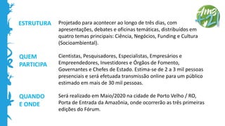 QUEM
PARTICIPA
QUANDO
E ONDE
Projetado para acontecer ao longo de três dias, com
apresentações, debates e oficinas temáticas, distribuídos em
quatro temas principais: Ciência, Negócios, Funding e Cultura
(Socioambiental).
Cientistas, Pesquisadores, Especialistas, Empresários e
Empreendedores, Investidores e Órgãos de Fomento,
Governantes e Chefes de Estado. Estima-se de 2 a 3 mil pessoas
presenciais e será efetuada transmissão online para um público
estimado em mais de 30 mil pessoas.
Será realizado em Maio/2020 na cidade de Porto Velho / RO,
Porta de Entrada da Amazônia, onde ocorrerão as três primeiras
edições do Fórum.
ESTRUTURA
 