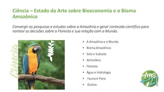 Ciência – Estado da Arte sobre Bioeconomia e o Bioma
Amazônico
Convergir as pesquisas e estudos sobre a Amazônia e gerar conteúdo científico para
nortear as decisões sobre a Floresta e sua relação com o Mundo.
• A Amazônia e o Mundo
• Bioma Amazônico
• Solo e Subsolo
• Atmosfera
• Floresta
• Água e Hidrologia
• Fauna e Flora
• Outros
 