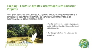 Funding – Fontes e Agentes Interessados em Financiar
Projetos
Identificar e gerir os fundos e recursos para a Amazônia de forma coerente e
convergente aos interesses comuns da ciência e sustentabilidade, e do
desenvolvimento socioeconômico local.
• Fundos de incentivo e apoio à pesquisa,
preservação ambiental e desenvolvimento
socioeconômico
• Fundos para Defesa dos Interesses da
Amazônia
 