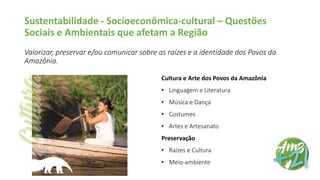 Sustentabilidade - Socioeconômica-cultural – Questões
Sociais e Ambientais que afetam a Região
Valorizar, preservar e/ou comunicar sobre as raízes e a identidade dos Povos da
Amazônia.
Cultura e Arte dos Povos da Amazônia
• Linguagem e Literatura
• Música e Dança
• Costumes
• Artes e Artesanato
Preservação
• Raízes e Cultura
• Meio-ambiente
 