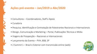 Ações pré-evento – Jan/2019 a Abr/2020
• Consultores – Coordenadores, Staff e Apoio
• Curadoria
• Pesquisa, Identificação e Contratação de Palestrantes Nacionais e Internacionais
• Design, Comunicação e Marketing – Portal, Publicações Técnicas e Mídia
• Viagens de Prospecção – Nacionais e Internacionais
• Lançamento do Evento – PVH, BSB, SP
• 2 Summit´s – Brasil e Exterior com transmissão online (web)
 