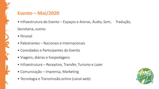 Evento – Mai/2020
• Infraestrutura do Evento – Espaços e Arenas, Áudio, Som, Tradução,
Secretaria, outros
• Pessoal
• Palestrantes – Nacionais e Internacionais
• Convidados e Participantes do Evento
• Viagens, diárias e hospedagens
• Infraestrutura – Receptivo, Transfer, Turismo e Lazer
• Comunicação – Imprensa, Marketing
• Tecnologia e Transmissão online (canal web)
 