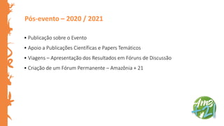 Pós-evento – 2020 / 2021
• Publicação sobre o Evento
• Apoio a Publicações Científicas e Papers Temáticos
• Viagens – Apresentação dos Resultados em Fóruns de Discussão
• Criação de um Fórum Permanente – Amazônia + 21
 