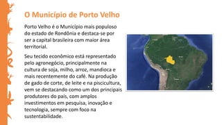 Porto Velho é o Município mais populoso
do estado de Rondônia e destaca-se por
ser a capital brasileira com maior área
territorial.
Seu tecido econômico está representado
pelo agronegócio, principalmente na
cultura de soja, milho, arroz, mandioca e
mais recentemente do café. Na produção
de gado de corte, de leite e na piscicultura,
vem se destacando como um dos principais
produtores do país, com amplos
investimentos em pesquisa, inovação e
tecnologia, sempre com foco na
sustentabilidade.
O Município de Porto Velho
 