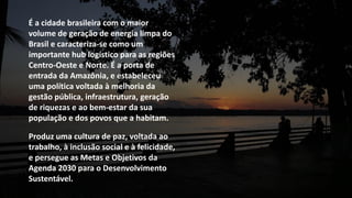 É a cidade brasileira com o maior
volume de geração de energia limpa do
Brasil e caracteriza-se como um
importante hub logístico para as regiões
Centro-Oeste e Norte. É a porta de
entrada da Amazônia, e estabeleceu
uma política voltada à melhoria da
gestão pública, infraestrutura, geração
de riquezas e ao bem-estar da sua
população e dos povos que a habitam.
Produz uma cultura de paz, voltada ao
trabalho, à inclusão social e à felicidade,
e persegue as Metas e Objetivos da
Agenda 2030 para o Desenvolvimento
Sustentável.
 