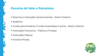 Parcerias de Valor e Patrocínios
• Governos e Instituições Governamentais – Brasil e Exterior
• Academia
• Fundos para Amazônia / Fundos Sustentáveis e outros – Brasil e Exterior
• Instituições Financeiras – Públicas e Privadas
• Instituições Públicas
• Iniciativa Privada
 