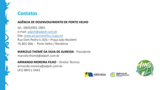 Contatos
AGÊNCIA DE DESENVOLVIMENTO DE PORTO VELHO
tel.: (069)3901-2892
e-mail: adpvh@adpvh.com.br
Site: www.ad.portovelho.ro.gov.br
Rua Dom Pedro II, 826 – Praça João Nicoletti
76.801-066 - Porto Velho / Rondônia
MARCELO THOMÉ DA SILVA DE ALMEIDA - Presidente
marcelo.thomé@adpvh.com.br
ARMANDO MOREIRA FILHO – Diretor Técnico
armando.moreira@adpvh.com.br
(41) 98411-5443
 