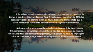 A Amazônia possui um dos maiores biomas e ecossistemas tropicais da
terra e a sua diversidade de fauna e flora é exuberante: mantém 10 a 20% das
espécies vegetais do planeta e 80% da fauna brasileira, além do fato que a
Bacia Amazônica representa a maior reserva de água doce do mundo.
A riqueza cultural, promovida pelos Povos da Amazônia, impressiona.
Tribos indígenas, comunidades ribeirinhas e cidades, apresentam ao mundo
uma diversidade socioambiental gigantesca, com ênfase na arte, na linguagem,
cultura e costumes, dança, literatura e na preservação do meio-ambiente.
 
