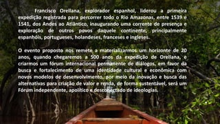 Francisco Orellana, explorador espanhol, liderou a primeira
expedição registrada para percorrer todo o Rio Amazonas, entre 1539 e
1541, dos Andes ao Atlântico, inaugurando uma corrente de presença e
exploração de outros povos daquele continente, principalmente
espanhóis, portugueses, holandeses, franceses e ingleses.
O evento proposto nos remete a materializarmos um horizonte de 20
anos, quando chegaremos a 500 anos da expedição de Orellana, e
criarmos um fórum internacional permanente de diálogos, em favor da
busca e fortalecimento de uma identidade cultural e econômica com
novos modelos de desenvolvimento, por meio da inovação e busca das
alternativas para criação de valor e renda, de forma sustentável, será um
Fórum independente, apolítico e desconectado de ideologias.
 