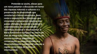 Pretende-se assim, elevar para
um novo patamar a discussão em torno
das riquezas naturais e culturais e a
preservação da diversidade que
caracteriza o bioma amazônico, bem
como a exposição dos interesses que
circundam a soberania e reservas dos
países afetados, buscando o parecer e
entendimentos das comunidades
científicas nacional e internacional. A
Bacia Amazônica configura-se como um
eixo de integração latino-americana; ao
mesmo tempo as questões de
conservação, mudanças climáticas e
desenvolvimento sustentável colocam a
região como tema de interesse
internacional.
 