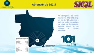 Abrangência 101,5
•A abrangência da centro
América FM HITS 101,5 atinge
um raio de 120 quilômetros a
partir da região metropolitana
da cidade de Rondonópolis.
Estamos falando de um
universo de 322.736
habitantes.*
 
