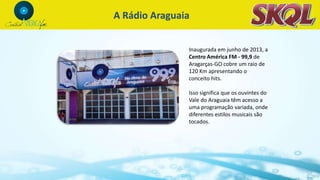 Inaugurada em junho de 2013, a
Centro América FM - 99,9 de
Aragarças-GO cobre um raio de
120 Km apresentando o
conceito hits.
Isso significa que os ouvintes do
Vale do Araguaia têm acesso a
uma programação variada, onde
diferentes estilos musicais são
tocados.
A Rádio Araguaia
 