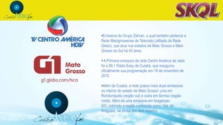 •Emissora do Grupo Zahran, a qual também pertence a
Rede Matogrossense de Televisão (afiliada da Rede
Globo), que atua nos estados de Mato Grosso e Mato
Grosso do Sul há 45 anos.
• A Primeira emissora da rede Centro América de rádio
foi a 99,1 Rádio Easy de Cuiabá, que inaugurou
oficialmente sua programação em 18 de novembro de
2010.
•Além de Cuiabá, a rede possui mais duas emissoras
no interior do estado de Mato Grosso: uma em
Rondonópolis (região sul) e outra em Sorriso (região
norte). Além de uma emissora em Aragarças-
GO, cobrindo a região conhecida como Vale do
Araguaia, na divisa dos dois estados.
 