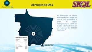 Abrangência 99,1
•A abrangência da centro
América FM 99,1 atinge um
raio de 120 quilômetros a
partir da região
metropolitana da cidade de
Cuiabá. Estamos falando de
um universo de 872.167
habitantes.*
 