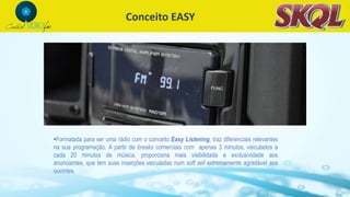 Conceito EASY
•Formatada para ser uma rádio com o conceito Easy Listening, traz diferenciais relevantes
na sua programação. A partir de breaks comerciais com apenas 3 minutos, veiculados a
cada 20 minutos de música, proporciona mais visibilidade e exclusividade aos
anunciantes, que tem suas inserções veiculadas num soft sell extremamente agradável aos
ouvintes.
 