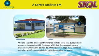 • No ano seguinte, a Rede Centro América de rádio lança suas duas primeiras
emissoras de conceito HITS. Em junho, a 101,5 de Rondonópolis estreou
alcançando um universo de mais de 300 mil ouvintes. Logo mais, no mês de
setembro, a 89,3 estreou cobrindo 100% do município de Sorriso.
A Centro América FM
Rondonópolis Sorriso
 