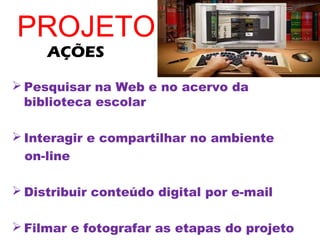 PROJETO
     AÇÕES

 Pesquisar na Web e no acervo da
  biblioteca escolar

 Interagir e compartilhar no ambiente
  on-line

 Distribuir conteúdo digital por e-mail

 Filmar e fotografar as etapas do projeto
 