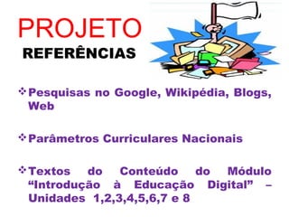 PROJETO
REFERÊNCIAS

 Pesquisas no Google, Wikipédia, Blogs,
  Web

 Parâmetros Curriculares Nacionais

 Textos   do   Conteúdo     do Módulo
  “Introdução à Educação Digital” –
  Unidades 1,2,3,4,5,6,7 e 8
 