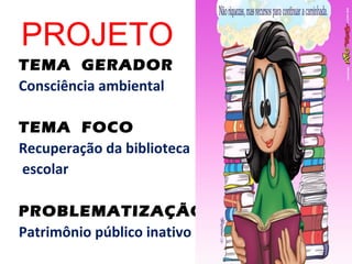 PROJETO
TEMA GERADOR
Consciência ambiental

TEMA FOCO
Recuperação da biblioteca
escolar

PROBLEMATIZAÇÃO
Patrimônio público inativo
 