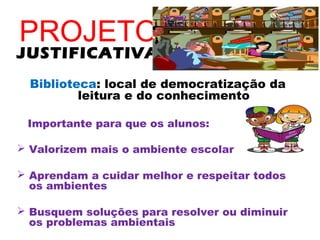 PROJETO
JUSTIFICATIVA
  Biblioteca: local de democratização da
          leitura e do conhecimento

 Importante para que os alunos:

 Valorizem mais o ambiente escolar

 Aprendam a cuidar melhor e respeitar todos
  os ambientes

 Busquem soluções para resolver ou diminuir
  os problemas ambientais
 