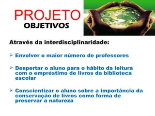PROJETO
     OBJETIVOS

Através da interdisciplinaridade:

 Envolver o maior número de professores

 Despertar o aluno para o hábito da leitura
  com o empréstimo de livros da biblioteca
  escolar

 Conscientizar o aluno sobre a importância da
  conservação de livros como forma de
  preservar a natureza
 