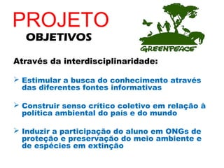 PROJETO
   OBJETIVOS

Através da interdisciplinaridade:

 Estimular a busca do conhecimento através
  das diferentes fontes informativas

 Construir senso crítico coletivo em relação à
  política ambiental do país e do mundo

 Induzir a participação do aluno em ONGs de
  proteção e preservação do meio ambiente e
  de espécies em extinção
 