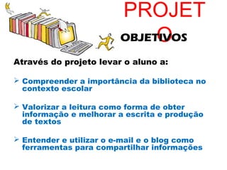 PROJET
                             O
                        OBJETIVOS

Através do projeto levar o aluno a:

 Compreender a importância da biblioteca no
  contexto escolar

 Valorizar a leitura como forma de obter
  informação e melhorar a escrita e produção
  de textos

 Entender e utilizar o e-mail e o blog como
  ferramentas para compartilhar informações
 
