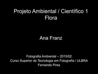 Projeto Ambiental / Científico 1
Flora
Ana Franz
Fotografia Ambiental – 2015/02
Curso Superior de Tecnologia em Fotografia / ULBRA
Fernando Pires
 