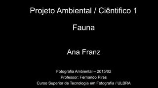 Projeto Ambiental / Ciêntifico 1
Fauna
Ana Franz
Fotografia Ambiental – 2015/02
Professor: Fernando Pires
Curso Superior de Tecnologia em Fotografia / ULBRA
 