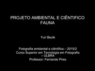 PROJETO AMBIENTAL E CIÊNTIFICO
FAUNA
Yuri Beulk
Fotografia ambiental e ciêntífica – 2015/2
Curso Superior em Tecnologia em Fotografia
– ULBRA
Professor: Fernando Pires
 