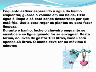 Enquanto estiver esperando a água do banho
esquentar, guarde o volume em um balde. Essa
água é limpa e só está sendo descartada por que
está fria. Use-a para regar as plantas ou para fazer
limpeza.
Durante o banho, feche o chuveiro enquanto se
ensaboa e só ligue quando for se enxaguar. Desta
forma, ao invés de gastar 180 litros, você usará
apenas 48 litros. O banho deve ter no máximo 5
minutos
 