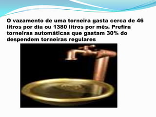 O vazamento de uma torneira gasta cerca de 46
litros por dia ou 1380 litros por mês. Prefira
torneiras automáticas que gastam 30% do
despendem torneiras regulares
 