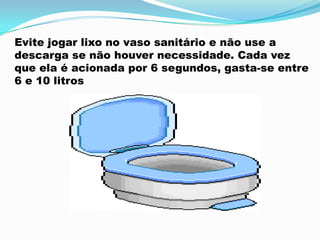 Evite jogar lixo no vaso sanitário e não use a
descarga se não houver necessidade. Cada vez
que ela é acionada por 6 segundos, gasta-se entre
6 e 10 litros
 