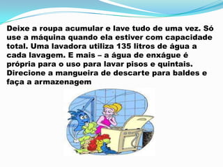 Deixe a roupa acumular e lave tudo de uma vez. Só
use a máquina quando ela estiver com capacidade
total. Uma lavadora utiliza 135 litros de água a
cada lavagem. E mais – a água de enxágue é
própria para o uso para lavar pisos e quintais.
Direcione a mangueira de descarte para baldes e
faça a armazenagem
 